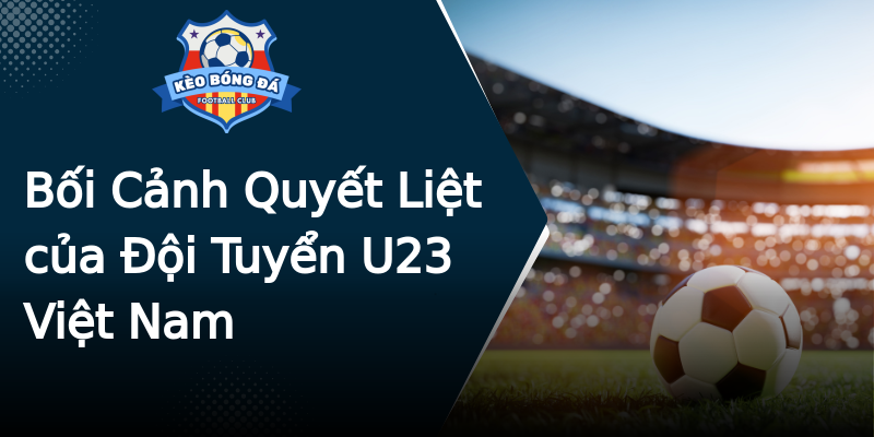Bối Cảnh Quyết Liệt của Đội Tuyển U23 Việt Nam Bối Cảnh Quyết Liệt của Đội Tuyển U23 Việt Nam