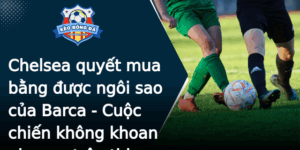 Chelsea Quyet Mua Bang Uoc Ngoi Sao Cua Barca Cuoc Chien Khong Khoan Nhuong Tren Thi Truong Chuyen N