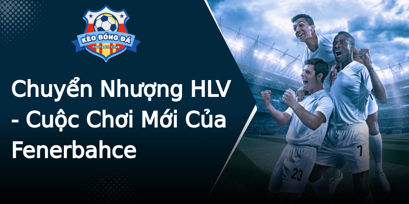 Chuyển Nhượng HLV - Cuộc Chơi Mới Của Fenerbahce Chuyển Nhượng HLV - Cuộc Chơi Mới Của Fenerbahce