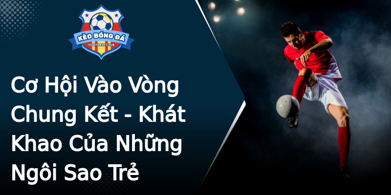 Cơ Hội Vào Vòng Chung Kết - Khát Khao Của Những Ngôi Sao Trẻ Cơ Hội Vào Vòng Chung Kết - Khát Khao Của Những Ngôi Sao Trẻ