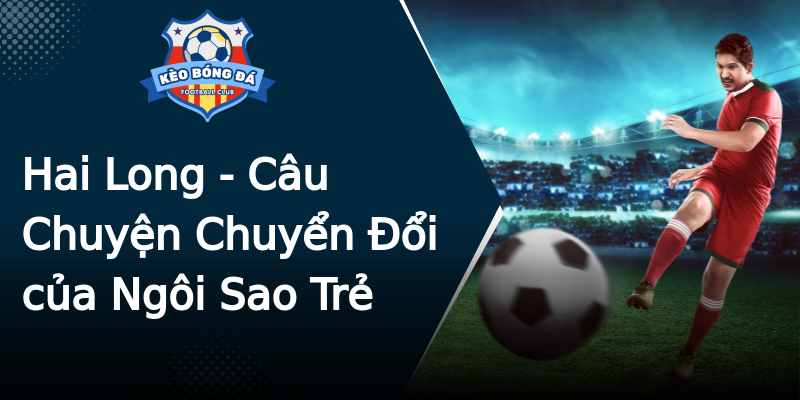 Hai Long - Câu Chuyện Chuyển Đổi của Ngôi Sao Trẻ Hai Long - Câu Chuyện Chuyển Đổi của Ngôi Sao Trẻ