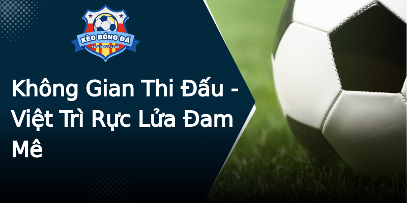 Không Gian Thi Đấu - Việt Trì Rực Lửa Đam Mê Không Gian Thi Đấu - Việt Trì Rực Lửa Đam Mê