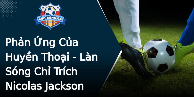 Phản Ứng Của Huyền Thoại - Làn Sóng Chỉ Trích Nicolas Jackson Phản Ứng Của Huyền Thoại - Làn Sóng Chỉ Trích Nicolas Jackson