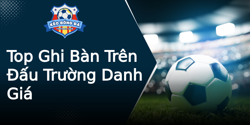 Top Ghi Bàn Trên Đấu Trường Danh Giá Top Ghi Bàn Trên Đấu Trường Danh Giá